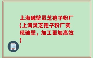 上海破壁灵芝孢子粉厂(上海灵芝孢子粉厂实现破壁，加工更加高效)
