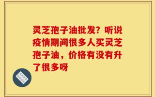 灵芝孢子油批发？听说疫情期间很多人买灵芝孢子油，价格有没有升了很多呀
