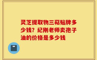 灵芝提取物三萜贴牌多少钱？纪刚老师卖孢子油的价格是多少钱