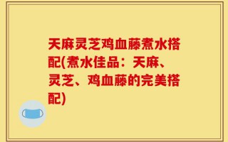 天麻灵芝鸡血藤煮水搭配(煮水佳品：天麻、灵芝、鸡血藤的完美搭配)