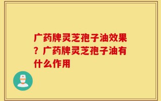 广药牌灵芝孢子油效果？广药牌灵芝孢子油有什么作用