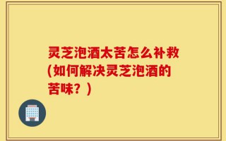 灵芝泡酒太苦怎么补救(如何解决灵芝泡酒的苦味？)