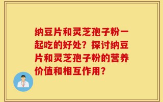 纳豆片和灵芝孢子粉一起吃的好处？探讨纳豆片和灵芝孢子粉的营养价值和相互作用？