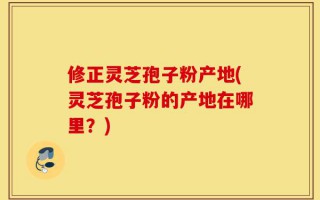 修正灵芝孢子粉产地(灵芝孢子粉的产地在哪里？)