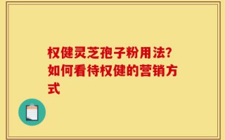 权健灵芝孢子粉用法？如何看待权健的营销方式
