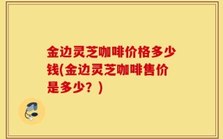 金边灵芝咖啡价格多少钱(金边灵芝咖啡售价是多少？)