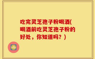 吃完灵芝孢子粉喝酒(喝酒前吃灵芝孢子粉的好处，你知道吗？)