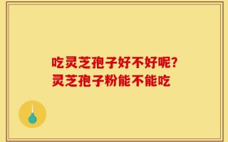吃灵芝孢子好不好呢？灵芝孢子粉能不能吃