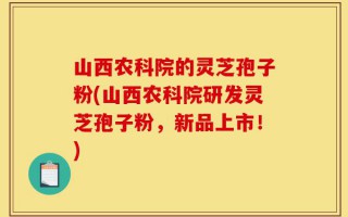 山西农科院的灵芝孢子粉(山西农科院研发灵芝孢子粉，新品上市！)
