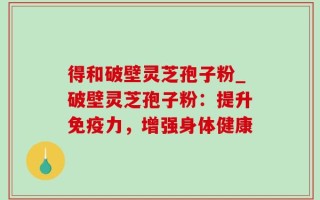 得和破壁灵芝孢子粉_破壁灵芝孢子粉：提升免疫力，增强身体健康