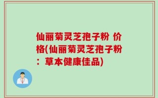仙丽菊灵芝孢子粉 价格(仙丽菊灵芝孢子粉：草本健康佳品)