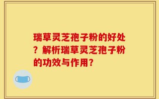 瑞草灵芝孢子粉的好处？解析瑞草灵芝孢子粉的功效与作用？