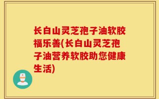 长白山灵芝孢子油软胶福乐善(长白山灵芝孢子油营养软胶助您健康生活)