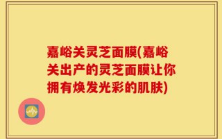 嘉峪关灵芝面膜(嘉峪关出产的灵芝面膜让你拥有焕发光彩的肌肤)
