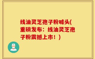 线油灵芝孢子粉噱头(重磅发布：线油灵芝孢子粉震撼上市！)