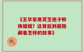 《王华家用灵芝孢子粉换姐姐？这背后到底隐藏着怎样的故事》