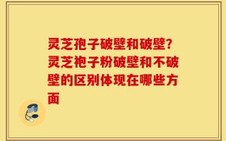 灵芝孢子破壁和破壁？灵芝袍子粉破壁和不破壁的区别体现在哪些方面