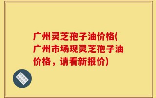 广州灵芝孢子油价格(广州市场现灵芝孢子油价格，请看新报价)