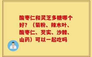 酸枣仁和灵芝多糖哪个好？（菊粉、辣木叶、酸枣仁、芡实、沙棘、山药）可以一起吃吗