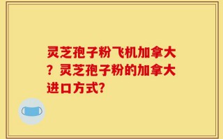 灵芝孢子粉飞机加拿大？灵芝孢子粉的加拿大进口方式？