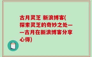 古月灵芝 新浪博客(探索灵芝的奇妙之处——古月在新浪博客分享心得)