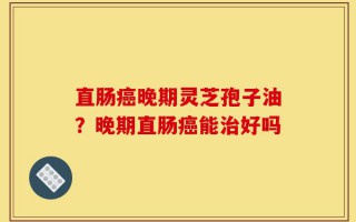 直肠癌晚期灵芝孢子油？晚期直肠癌能治好吗