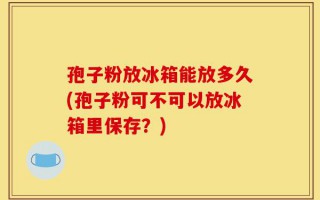 孢子粉放冰箱能放多久(孢子粉可不可以放冰箱里保存？)