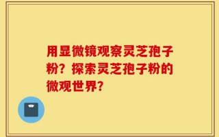 用显微镜观察灵芝孢子粉？探索灵芝孢子粉的微观世界？
