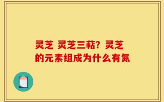 灵芝 灵芝三萜？灵芝的元素组成为什么有氮