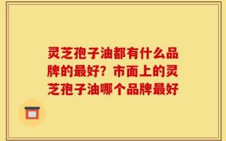 灵芝孢子油都有什么品牌的最好？市面上的灵芝孢子油哪个品牌最好