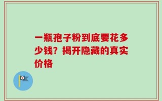一瓶孢子粉到底要花多少钱？揭开隐藏的真实价格