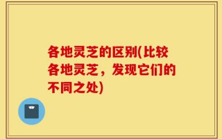各地灵芝的区别(比较各地灵芝，发现它们的不同之处)