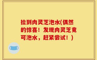 捡到肉灵芝泡水(偶然的惊喜！发现肉灵芝竟可泡水，赶紧尝试！)