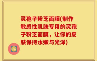 灵孢子粉芝面膜(制作敏感性肌肤专用的灵孢子粉芝面膜，让你的皮肤保持水嫩与光泽)
