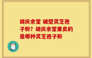 胡庆余堂 破壁灵芝孢子粉？胡庆余堂里卖的是哪种灵芝孢子粉