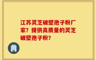江苏灵芝破壁孢子粉厂家？提供高质量的灵芝破壁孢子粉？