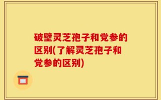 破壁灵芝孢子和党参的区别(了解灵芝孢子和党参的区别)
