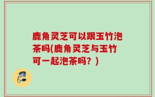 鹿角灵芝可以跟玉竹泡茶吗(鹿角灵芝与玉竹可一起泡茶吗？)