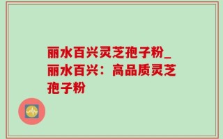 丽水百兴灵芝孢子粉_丽水百兴：高品质灵芝孢子粉