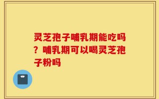 灵芝孢子哺乳期能吃吗？哺乳期可以喝灵芝孢子粉吗