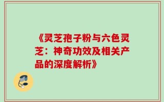 《灵芝孢子粉与六色灵芝：神奇功效及相关产品的深度解析》