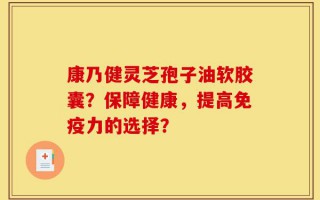 康乃健灵芝孢子油软胶囊？保障健康，提高免疫力的选择？