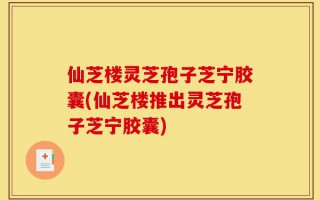 仙芝楼灵芝孢子芝宁胶囊(仙芝楼推出灵芝孢子芝宁胶囊)
