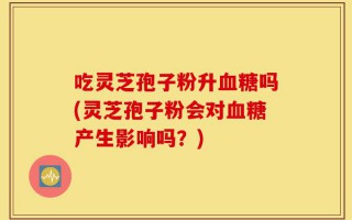吃灵芝孢子粉升血糖吗(灵芝孢子粉会对血糖产生影响吗？)