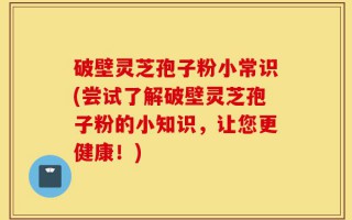 破壁灵芝孢子粉小常识(尝试了解破壁灵芝孢子粉的小知识，让您更健康！)