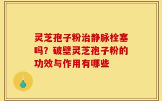 灵芝孢子粉治静脉栓塞吗？破壁灵芝孢子粉的功效与作用有哪些