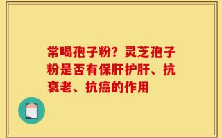 常喝孢子粉？灵芝孢子粉是否有保肝护肝、抗衰老、抗癌的作用