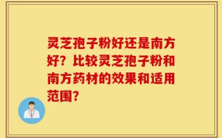 灵芝孢子粉好还是南方好？比较灵芝孢子粉和南方药材的效果和适用范围？