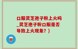 口服灵芝孢子粉上火吗_灵芝孢子粉口服是否导致上火现象？)