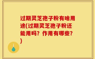 过期灵芝孢子粉有啥用途(过期灵芝孢子粉还能用吗？作用有哪些？)